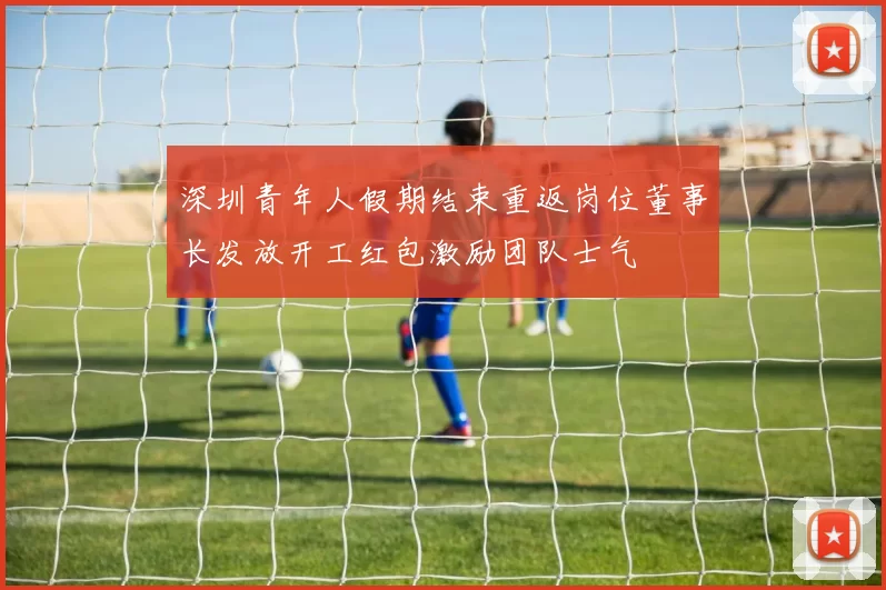 深圳青年人假期结束重返岗位董事长发放开工红包激励团队士气