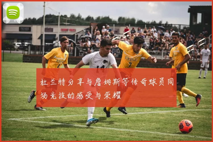 杜兰特分享与詹姆斯等传奇球员同场竞技的感受与荣耀