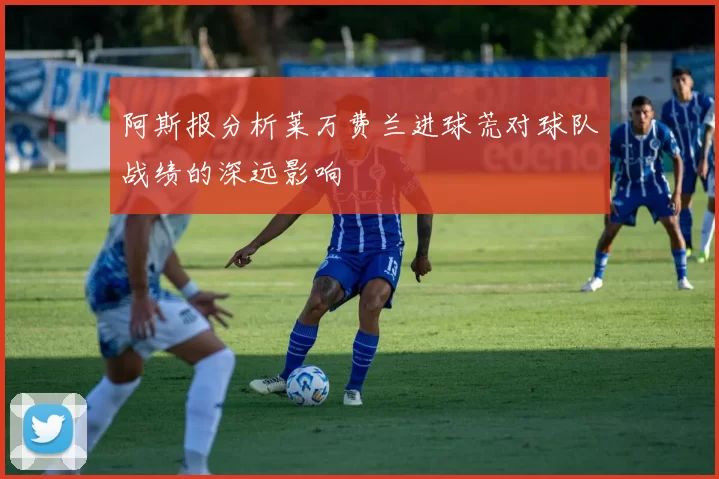 阿斯报分析莱万费兰进球荒对球队战绩的深远影响