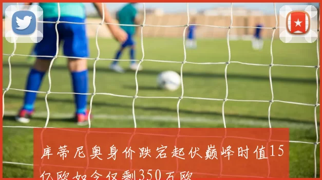 库蒂尼奥身价跌宕起伏巅峰时值15亿欧如今仅剩350万欧