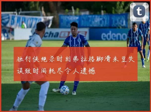独行侠绝杀时刻弗拉格脚滑米豆失误致时间耗尽令人遗憾