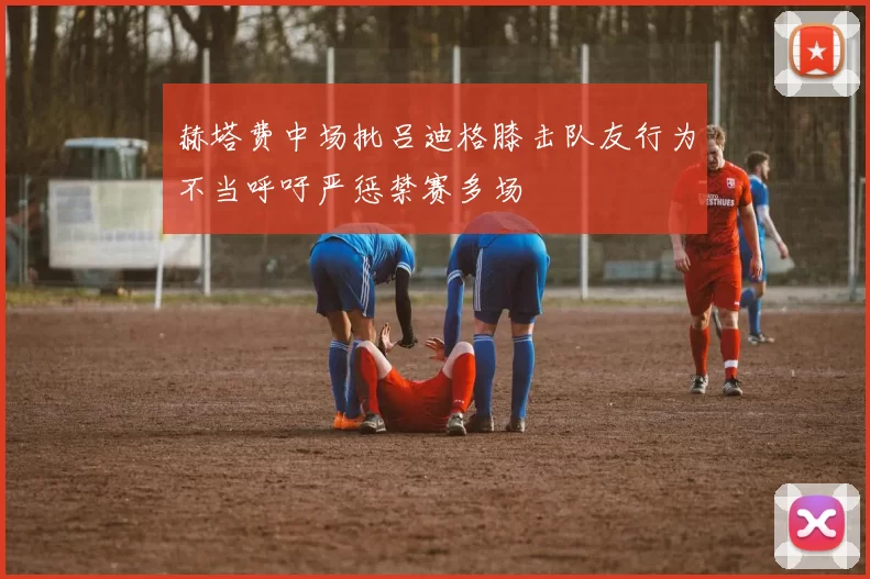 赫塔费中场批吕迪格膝击队友行为不当呼吁严惩禁赛多场
