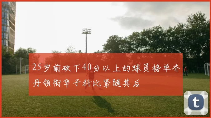 25岁前砍下40分以上的球员榜单乔丹领衔华子科比紧随其后