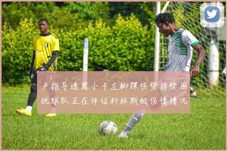 卢指导透露小卡左脚踝伤势持续困扰球队正在评估科林斯的伤情情况