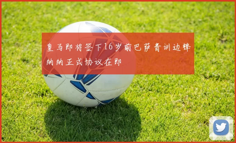 皇马即将签下16岁前巴萨青训边锋纳纳正式协议在即