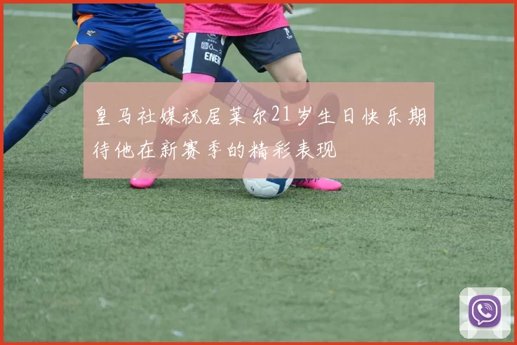 皇马社媒祝居莱尔21岁生日快乐期待他在新赛季的精彩表现