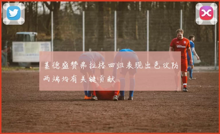基德盛赞弗拉格回归表现出色攻防两端均有关键贡献
