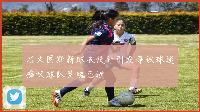 尤文图斯新球衣设计引发争议球迷感叹球队灵魂已逝